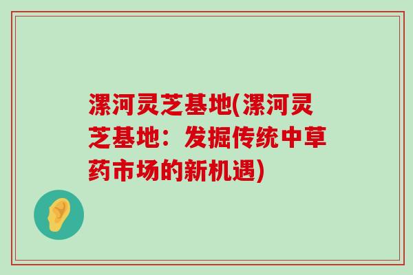 漯河灵芝基地(漯河灵芝基地：发掘传统中草药市场的新机遇)