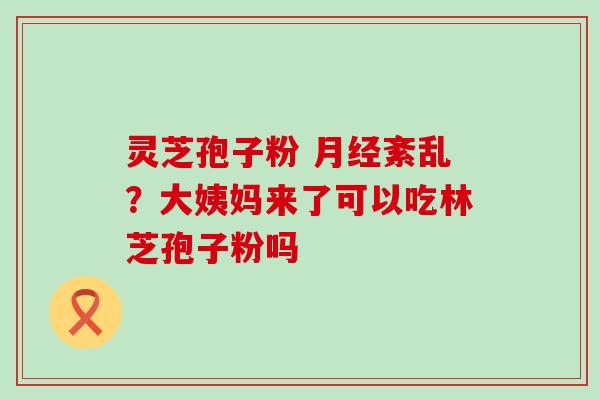 灵芝孢子粉 紊乱？大姨妈来了可以吃林芝孢子粉吗