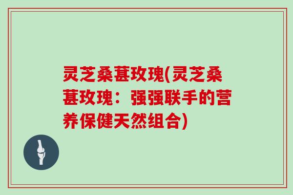 灵芝桑葚玫瑰(灵芝桑葚玫瑰：强强联手的营养保健天然组合)