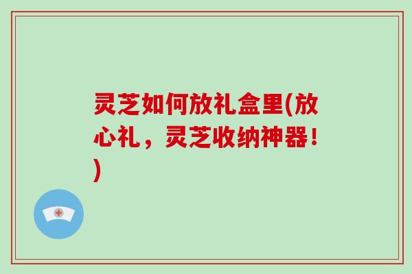 灵芝如何放礼盒里(放心礼，灵芝收纳神器！)