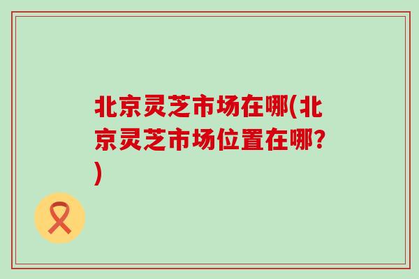 北京灵芝市场在哪(北京灵芝市场位置在哪？)