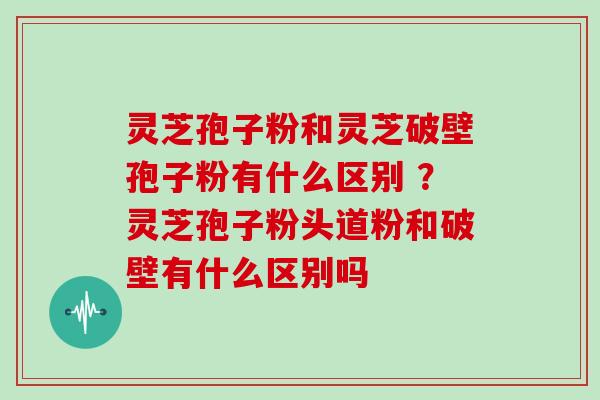 灵芝孢子粉和灵芝破壁孢子粉有什么区别 ？灵芝孢子粉头道粉和破壁有什么区别吗