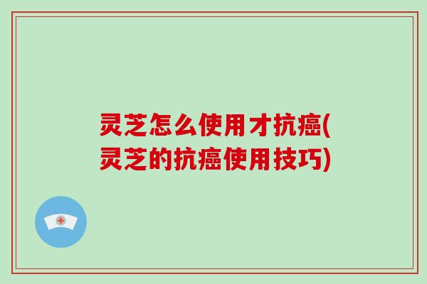 灵芝怎么使用才抗(灵芝的抗使用技巧)