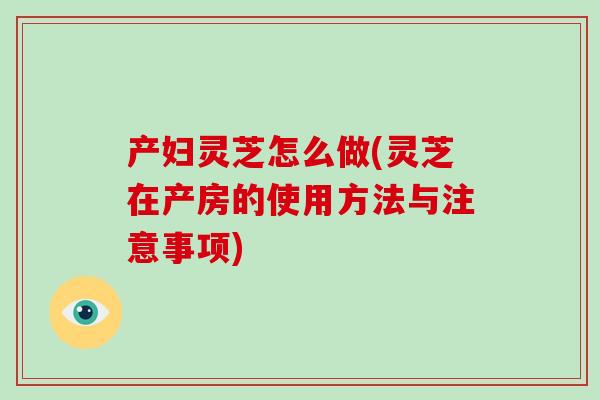 产妇灵芝怎么做(灵芝在产房的使用方法与注意事项)