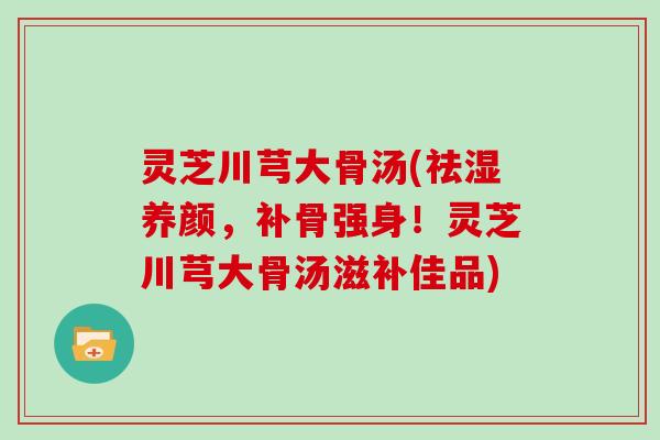 灵芝川芎大骨汤(祛湿养颜，补骨强身！灵芝川芎大骨汤滋补佳品)