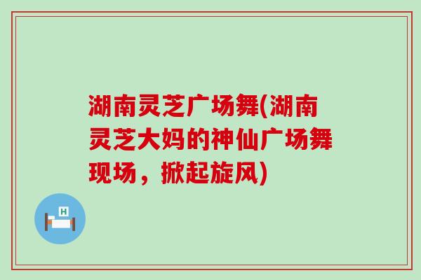 湖南灵芝广场舞(湖南灵芝大妈的神仙广场舞现场，掀起旋风)