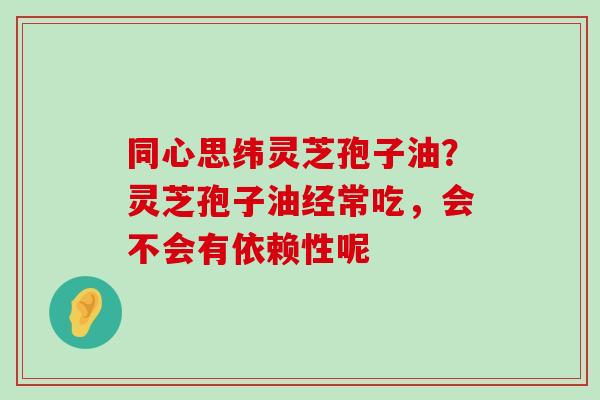 同心思纬灵芝孢子油？灵芝孢子油经常吃，会不会有依赖性呢