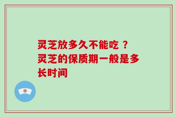 灵芝放多久不能吃 ？灵芝的保质期一般是多长时间