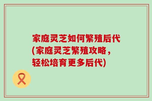 家庭灵芝如何繁殖后代(家庭灵芝繁殖攻略，轻松培育更多后代)