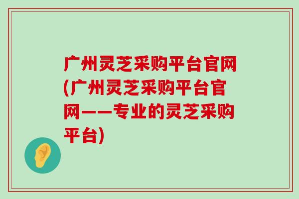 广州灵芝采购平台官网(广州灵芝采购平台官网——专业的灵芝采购平台)