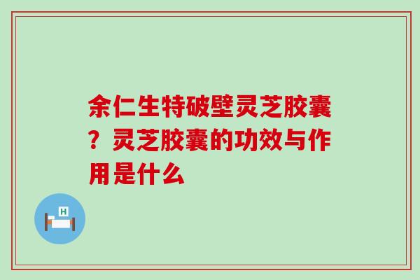 余仁生特破壁灵芝胶囊？灵芝胶囊的功效与作用是什么