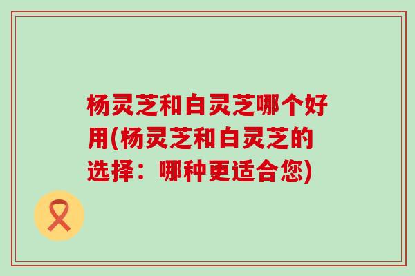 杨灵芝和白灵芝哪个好用(杨灵芝和白灵芝的选择：哪种更适合您)