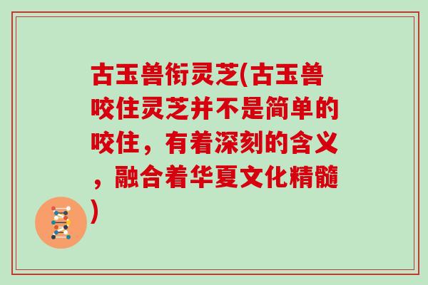 古玉兽衔灵芝(古玉兽咬住灵芝并不是简单的咬住，有着深刻的含义，融合着华夏文化精髓)