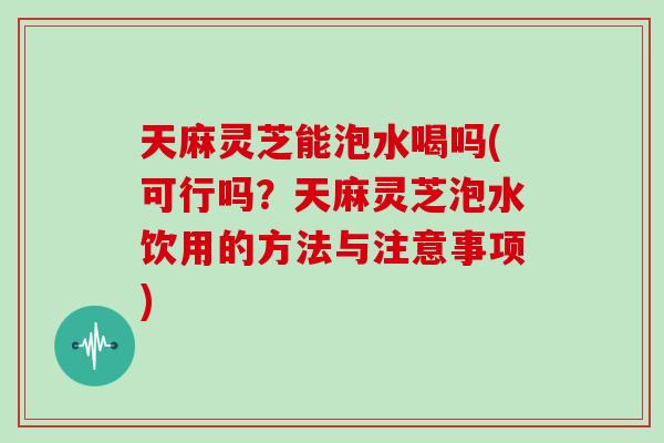 天麻灵芝能泡水喝吗(可行吗？天麻灵芝泡水饮用的方法与注意事项)