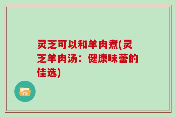 灵芝可以和羊肉煮(灵芝羊肉汤：健康味蕾的佳选)