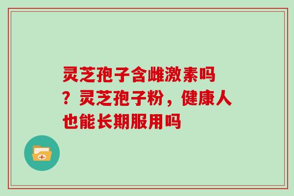 灵芝孢子含雌激素吗 ？灵芝孢子粉，健康人也能长期服用吗