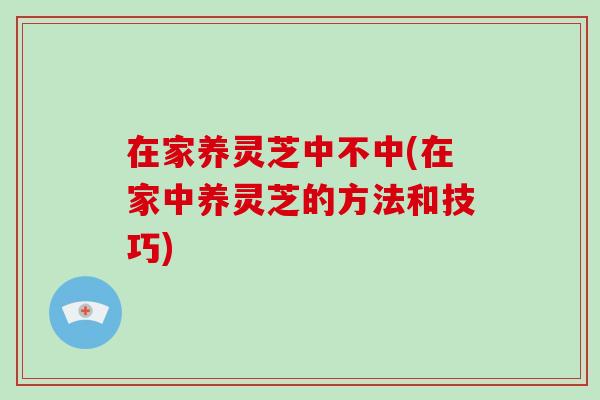 在家养灵芝中不中(在家中养灵芝的方法和技巧)