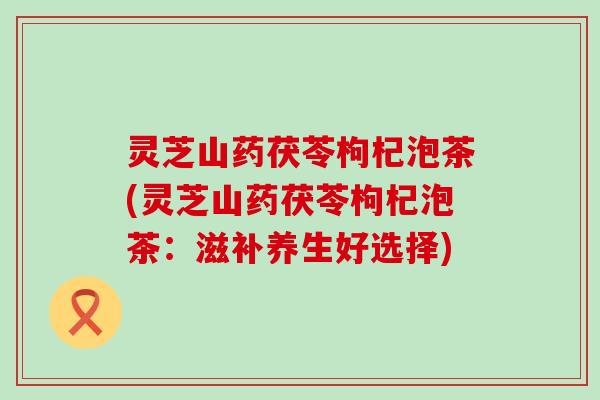 灵芝山药茯苓枸杞泡茶(灵芝山药茯苓枸杞泡茶：滋补养生好选择)