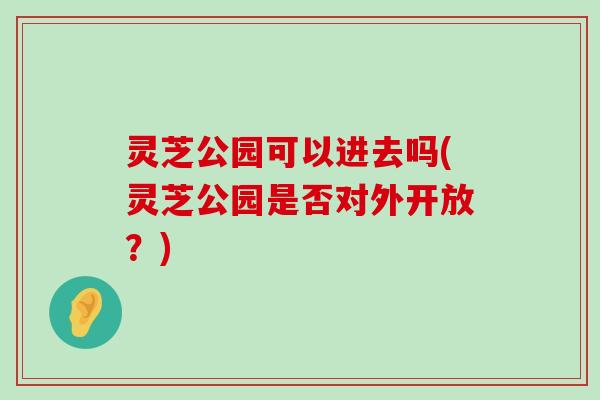 灵芝公园可以进去吗(灵芝公园是否对外开放？)