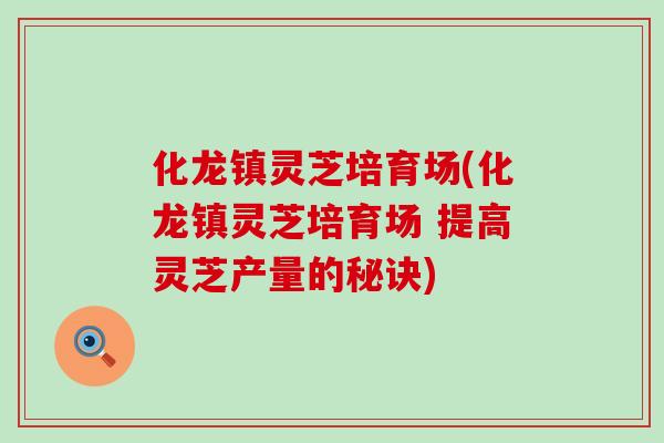 化龙镇灵芝培育场(化龙镇灵芝培育场 提高灵芝产量的秘诀)