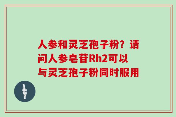 人参和灵芝孢子粉？请问人参皂苷Rh2可以与灵芝孢子粉同时服用