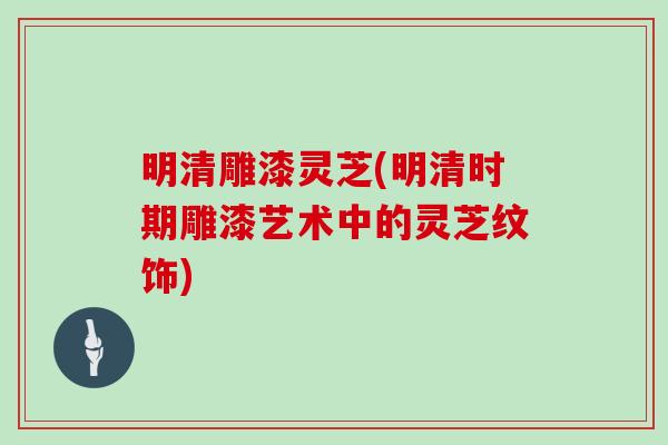 明清雕漆灵芝(明清时期雕漆艺术中的灵芝纹饰)