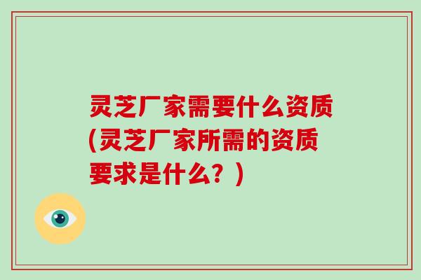 灵芝厂家需要什么资质(灵芝厂家所需的资质要求是什么？)