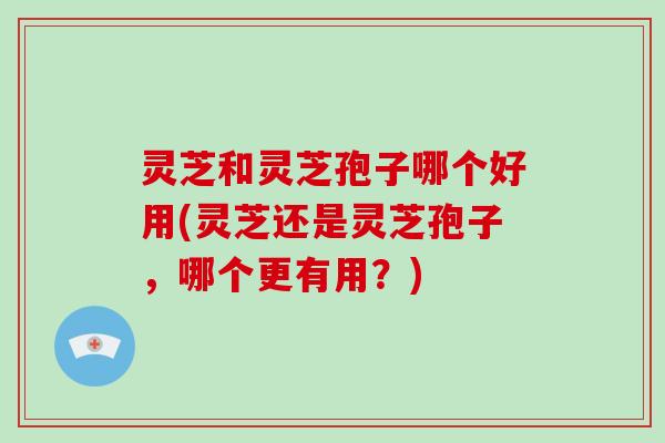 灵芝和灵芝孢子哪个好用(灵芝还是灵芝孢子，哪个更有用？)