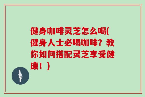 健身咖啡灵芝怎么喝(健身人士必喝咖啡？教你如何搭配灵芝享受健康！)