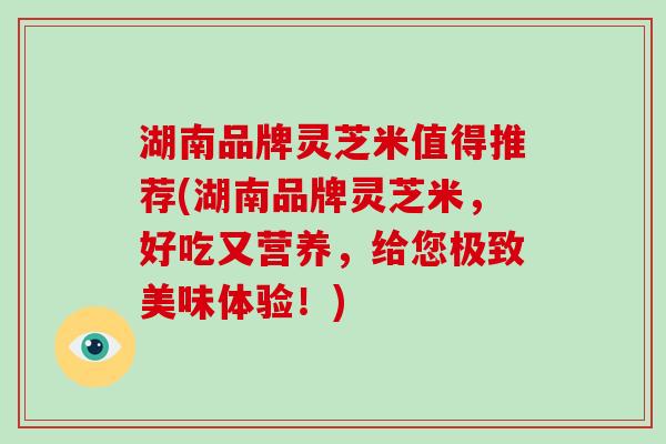 湖南品牌灵芝米值得推荐(湖南品牌灵芝米，好吃又营养，给您极致美味体验！)