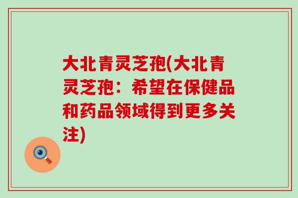 大北青灵芝孢(大北青灵芝孢：希望在保健品和药品领域得到更多关注)