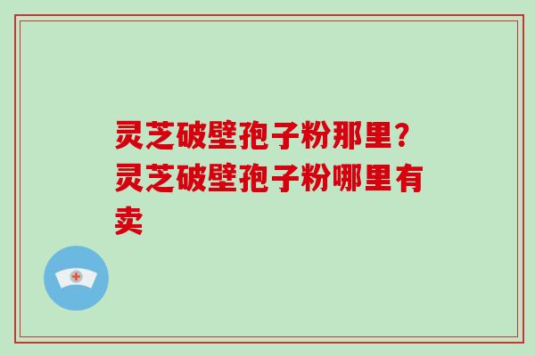 灵芝破壁孢子粉那里？灵芝破壁孢子粉哪里有卖