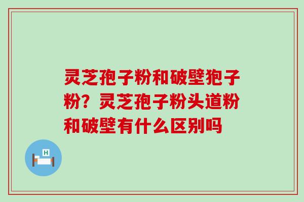 灵芝孢子粉和破壁狍子粉？灵芝孢子粉头道粉和破壁有什么区别吗