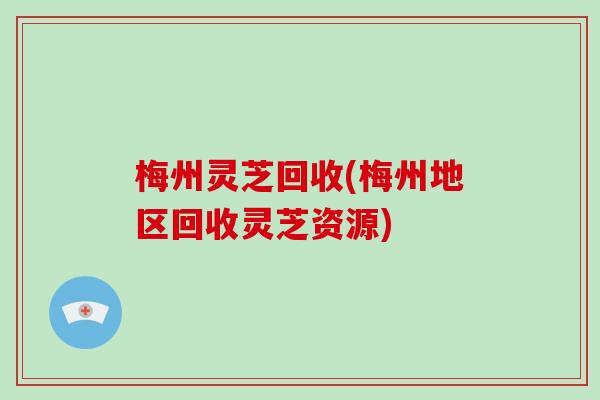 梅州灵芝回收(梅州地区回收灵芝资源)