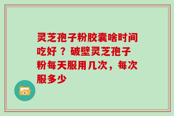 灵芝孢子粉胶囊啥时间吃好 ？破壁灵芝孢子粉每天服用几次，每次服多少