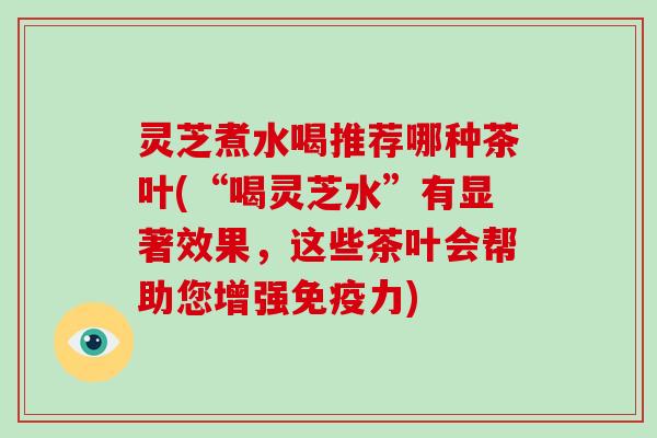 灵芝煮水喝推荐哪种茶叶(“喝灵芝水”有显著效果，这些茶叶会帮助您增强免疫力)