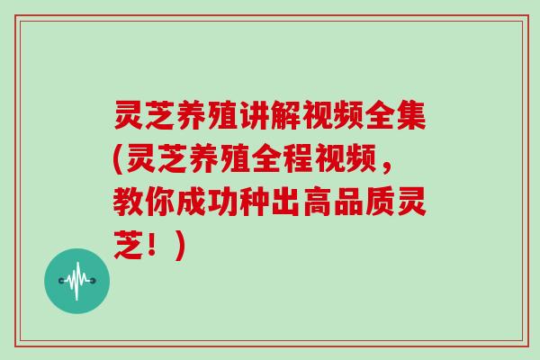 灵芝养殖讲解视频全集(灵芝养殖全程视频，教你成功种出高品质灵芝！)