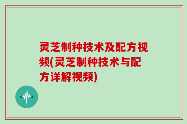 灵芝制种技术及配方视频(灵芝制种技术与配方详解视频)