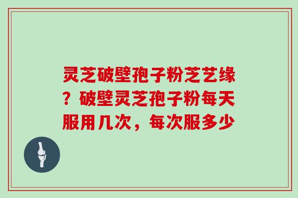 灵芝破壁孢子粉芝艺缘？破壁灵芝孢子粉每天服用几次，每次服多少