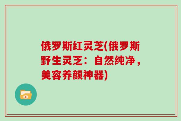 俄罗斯红灵芝(俄罗斯野生灵芝：自然纯净，美容养颜神器)