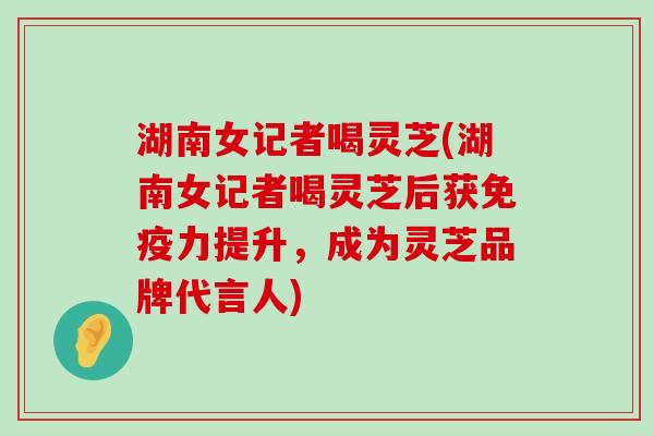 湖南女记者喝灵芝(湖南女记者喝灵芝后获免疫力提升，成为灵芝品牌代言人)