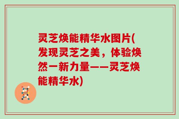 灵芝焕能精华水图片(发现灵芝之美，体验焕然一新力量——灵芝焕能精华水)