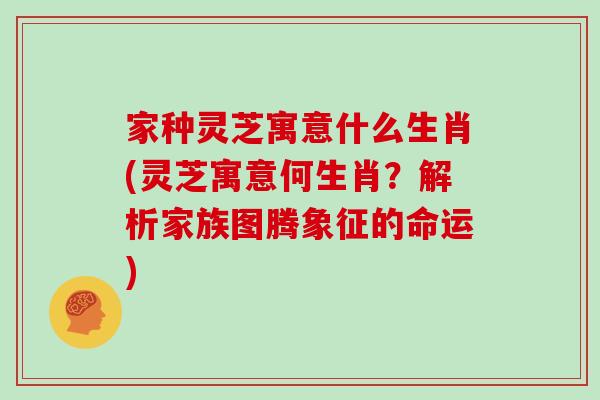 家种灵芝寓意什么生肖(灵芝寓意何生肖？解析家族图腾象征的命运)