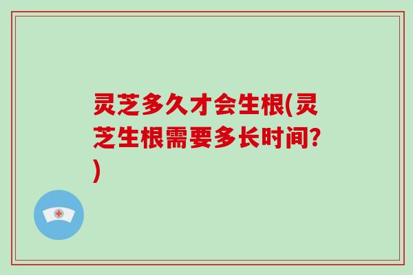 灵芝多久才会生根(灵芝生根需要多长时间？)