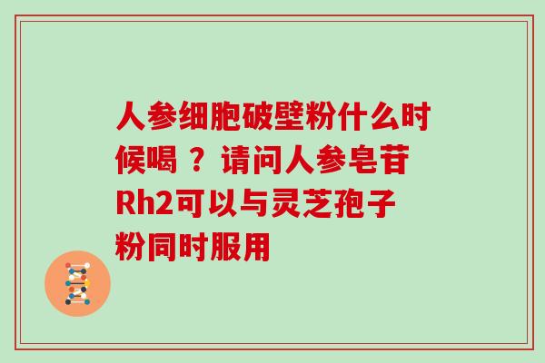 人参细胞破壁粉什么时候喝 ？请问人参皂苷Rh2可以与灵芝孢子粉同时服用