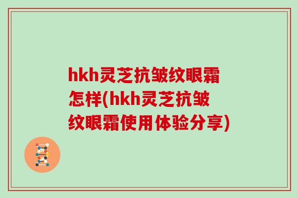 hkh灵芝抗皱纹眼霜怎样(hkh灵芝抗皱纹眼霜使用体验分享)