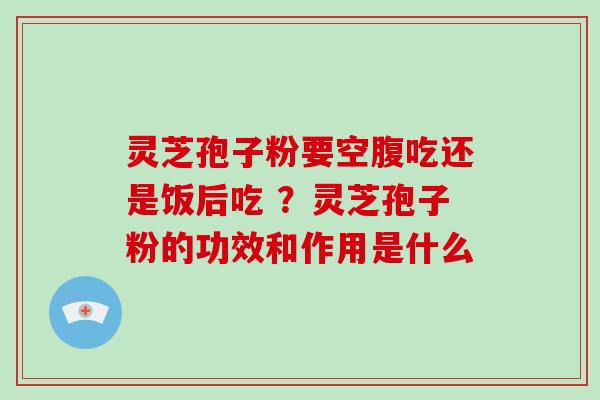 灵芝孢子粉要空腹吃还是饭后吃 ？灵芝孢子粉的功效和作用是什么