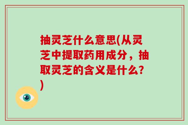 抽灵芝什么意思(从灵芝中提取药用成分，抽取灵芝的含义是什么？)