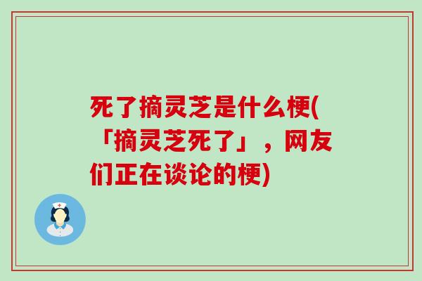 死了摘灵芝是什么梗(「摘灵芝死了」，网友们正在谈论的梗)