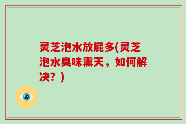 灵芝泡水放屁多(灵芝泡水臭味熏天，如何解决？)